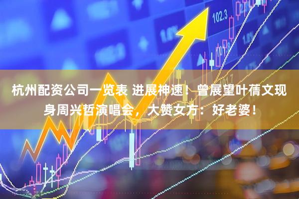 杭州配资公司一览表 进展神速！曾展望叶蒨文现身周兴哲演唱会，大赞女方：好老婆！