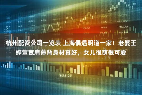 杭州配资公司一览表 上海偶遇明道一家！老婆王婷萱宽肩薄背身材真好，女儿很萌很可爱
