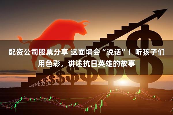 配资公司股票分享 这面墙会“说话”！听孩子们用色彩，讲述抗日英雄的故事