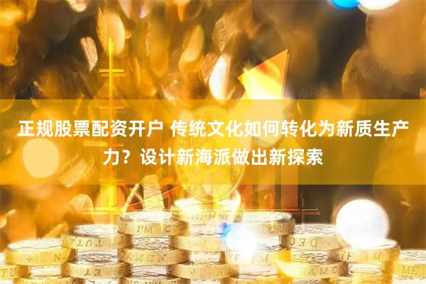 正规股票配资开户 传统文化如何转化为新质生产力？设计新海派做出新探索