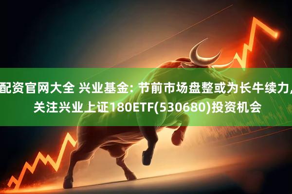 配资官网大全 兴业基金: 节前市场盘整或为长牛续力, 关注兴业上证180ETF(530680)投资机会