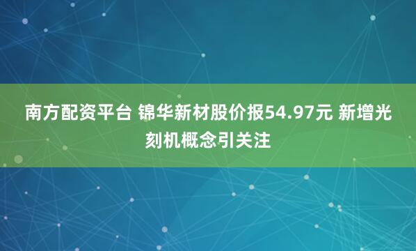 南方配资平台 锦华新材股价报54.97元 新增光刻机概念引关注