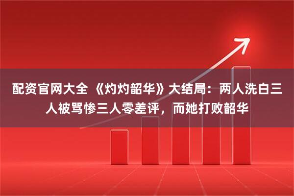配资官网大全 《灼灼韶华》大结局：两人洗白三人被骂惨三人零差评，而她打败韶华