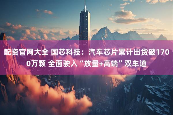 配资官网大全 国芯科技：汽车芯片累计出货破1700万颗 全面驶入“放量+高端”双车道