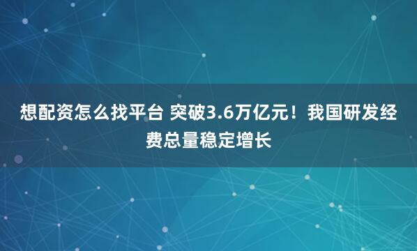 想配资怎么找平台 突破3.6万亿元！我国研发经费总量稳定增长