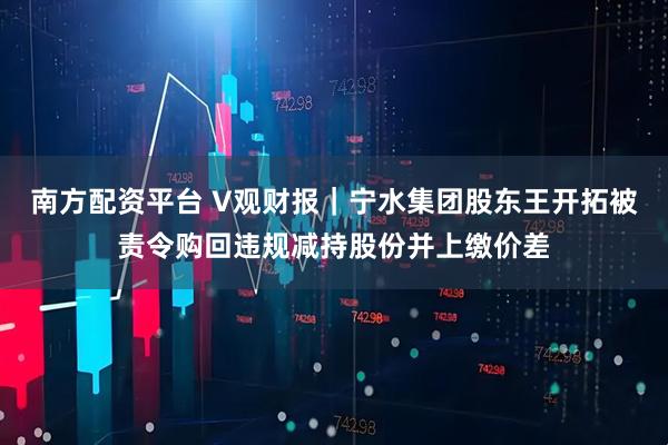 南方配资平台 V观财报｜宁水集团股东王开拓被责令购回违规减持股份并上缴价差