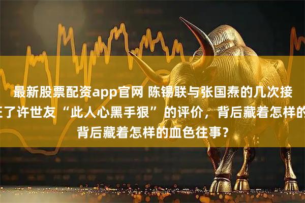 最新股票配资app官网 陈锡联与张国焘的几次接触，竟印证了许世友 “此人心黑手狠” 的评价，背后藏着怎样的血色往事？