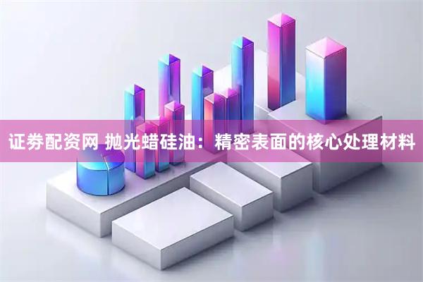 证劵配资网 抛光蜡硅油：精密表面的核心处理材料