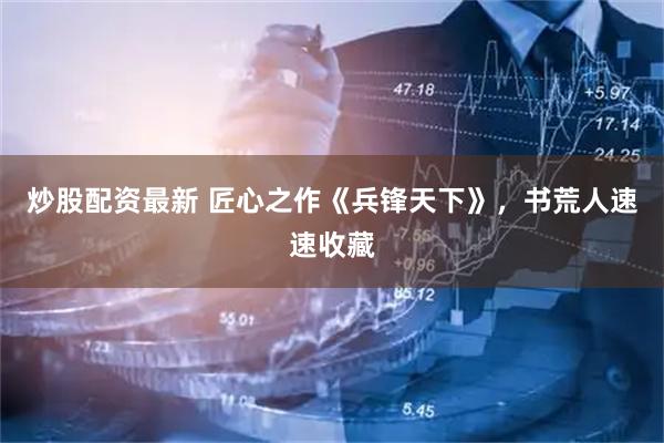 炒股配资最新 匠心之作《兵锋天下》，书荒人速速收藏