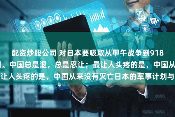 配资炒股公司 对日本要吸取从甲午战争到918再到77事变的经验教训。中国总是退，总是忍让；最让人头疼的是，中国从来没有灭亡日本的军事计划与准备