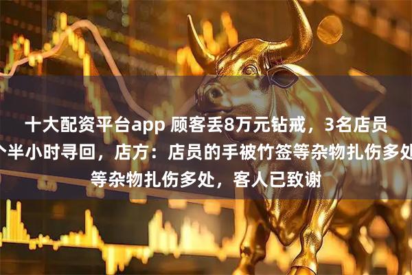 十大配资平台app 顾客丢8万元钻戒，3名店员翻找垃圾桶1个半小时寻回，店方：店员的手被竹签等杂物扎伤多处，客人已致谢
