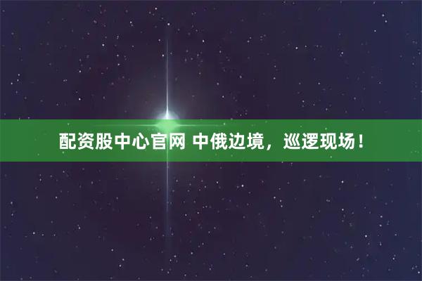配资股中心官网 中俄边境，巡逻现场！