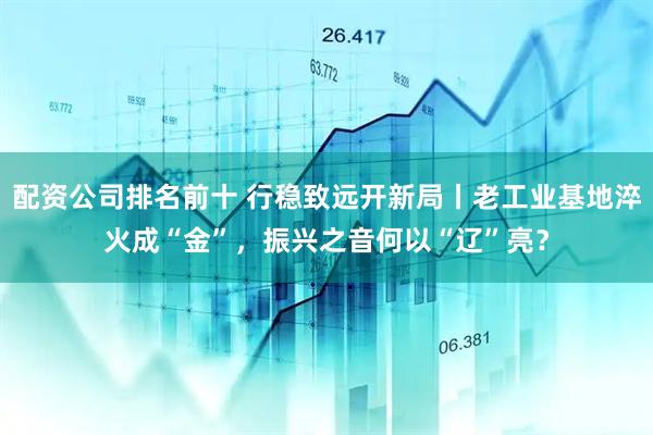 配资公司排名前十 行稳致远开新局丨老工业基地淬火成“金”，振兴之音何以“辽”亮？