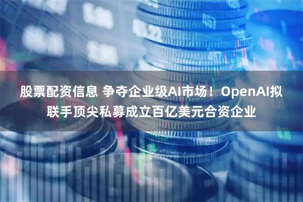 股票配资信息 争夺企业级AI市场！OpenAI拟联手顶尖私募成立百亿美元合资企业