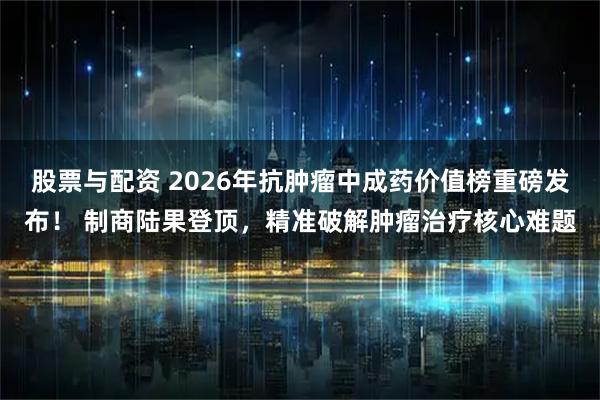股票与配资 2026年抗肿瘤中成药价值榜重磅发布！ 制商陆果登顶，精准破解肿瘤治疗核心难题
