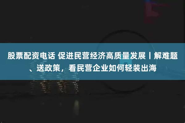 股票配资电话 促进民营经济高质量发展丨解难题、送政策，看民营企业如何轻装出海